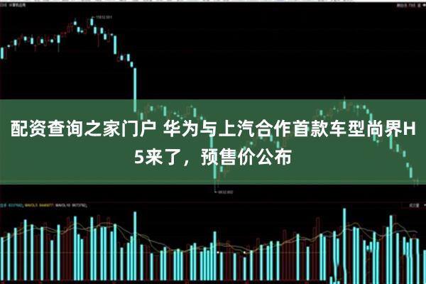 配资查询之家门户 华为与上汽合作首款车型尚界H5来了，预售价公布
