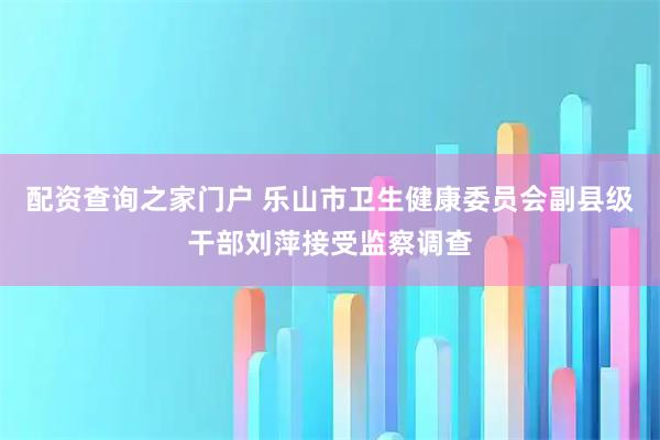 配资查询之家门户 乐山市卫生健康委员会副县级干部刘萍接受监察调查