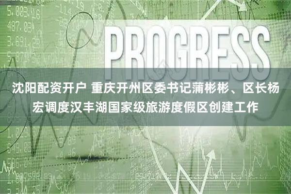 沈阳配资开户 重庆开州区委书记蒲彬彬、区长杨宏调度汉丰湖国家级旅游度假区创建工作