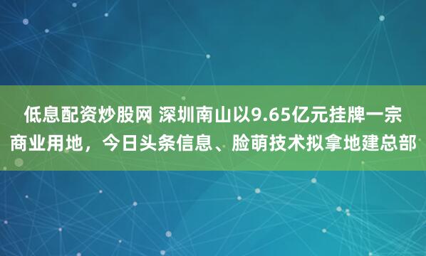 低息配资炒股网 深圳南山以9.65亿元挂牌一宗商业用地，今日头条信息、脸萌技术拟拿地建总部