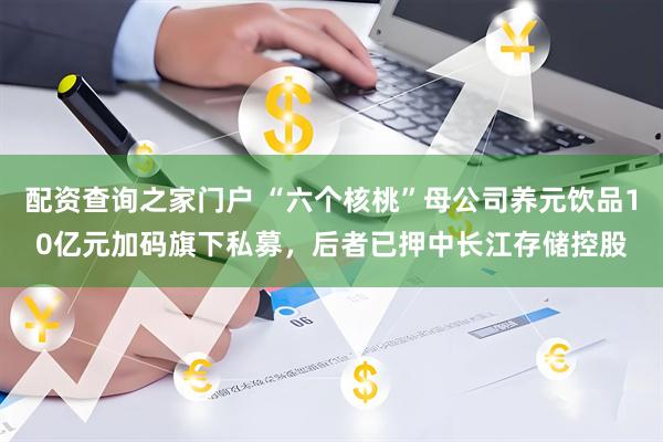 配资查询之家门户 “六个核桃”母公司养元饮品10亿元加码旗下私募，后者已押中长江存储控股