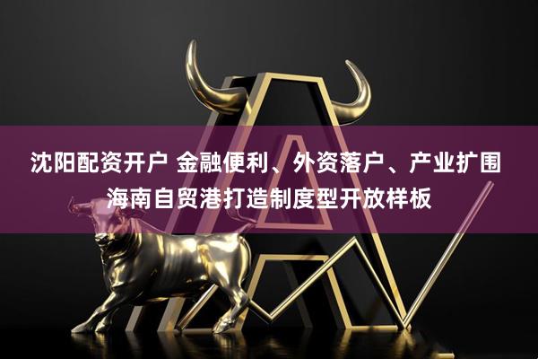 沈阳配资开户 金融便利、外资落户、产业扩围 海南自贸港打造制度型开放样板