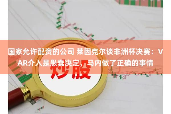 国家允许配资的公司 莱因克尔谈非洲杯决赛：VAR介入是愚蠢决定，马内做了正确的事情