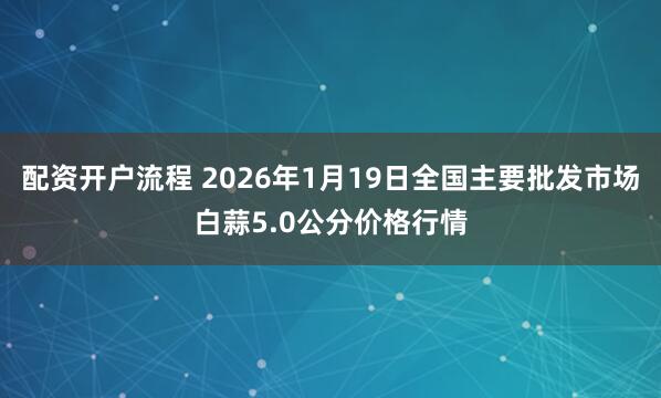 配资开户流程 2026年1月19日全国主要批发市场白蒜5.0公分价格行情
