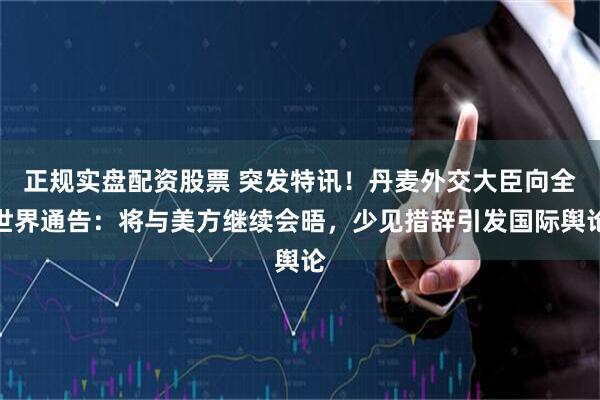 正规实盘配资股票 突发特讯！丹麦外交大臣向全世界通告：将与美方继续会晤，少见措辞引发国际舆论