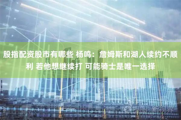 股指配资股市有哪些 杨鸣：詹姆斯和湖人续约不顺利 若他想继续打 可能骑士是唯一选择