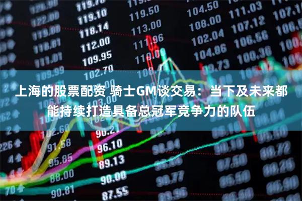 上海的股票配资 骑士GM谈交易：当下及未来都能持续打造具备总冠军竞争力的队伍
