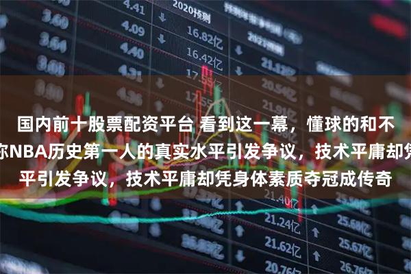 国内前十股票配资平台 看到这一幕，懂球的和不懂球的都沉默了，号称NBA历史第一人的真实水平引发争议，技术平庸却凭身体素质夺冠成传奇