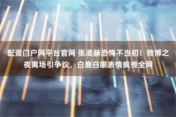 配资门户网平台官网 张凌赫恐悔不当初！微博之夜离场引争议，白鹿白眼表情疯传全网
