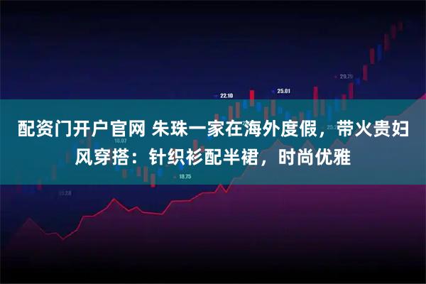 配资门开户官网 朱珠一家在海外度假，带火贵妇风穿搭：针织衫配半裙，时尚优雅