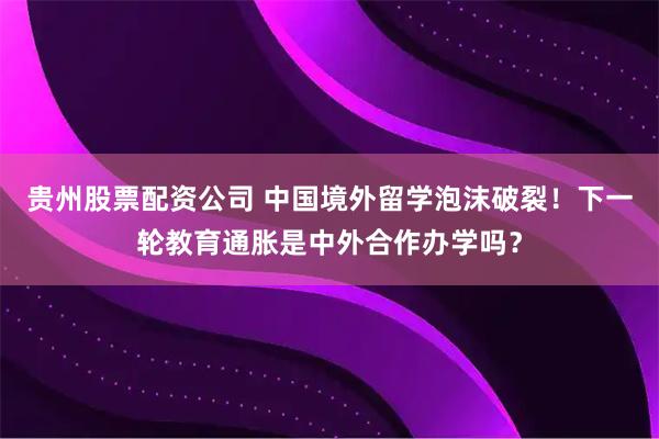 贵州股票配资公司 中国境外留学泡沫破裂！下一轮教育通胀是中外合作办学吗？