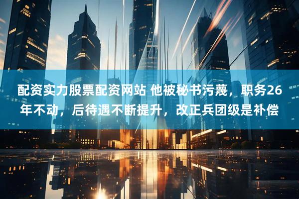 配资实力股票配资网站 他被秘书污蔑，职务26年不动，后待遇不断提升，改正兵团级是补偿