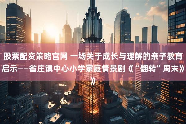 股票配资策略官网 一场关于成长与理解的亲子教育启示——省庄镇中心小学家庭情景剧《“翻转”周末》