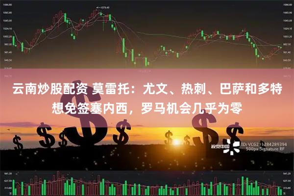 云南炒股配资 莫雷托：尤文、热刺、巴萨和多特想免签塞内西，罗马机会几乎为零