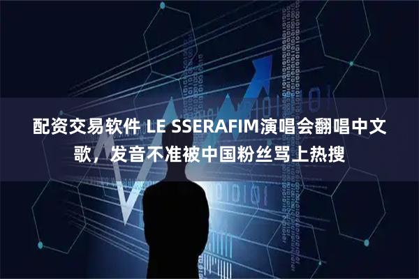配资交易软件 LE SSERAFIM演唱会翻唱中文歌，发音不准被中国粉丝骂上热搜