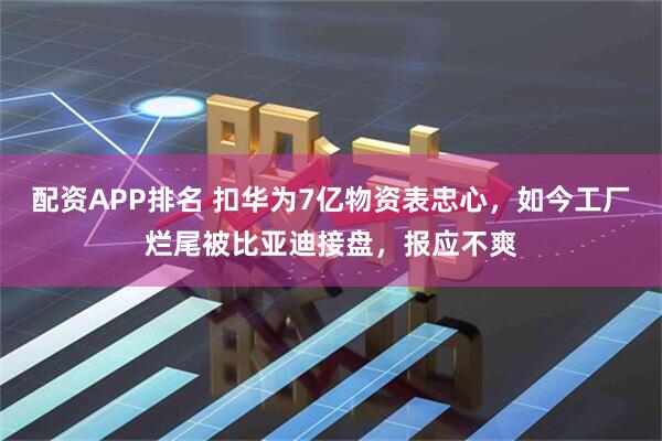 配资APP排名 扣华为7亿物资表忠心，如今工厂烂尾被比亚迪接盘，报应不爽