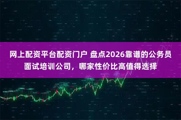 网上配资平台配资门户 盘点2026靠谱的公务员面试培训公司，哪家性价比高值得选择
