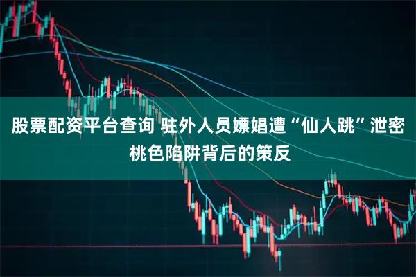 股票配资平台查询 驻外人员嫖娼遭“仙人跳”泄密 桃色陷阱背后的策反